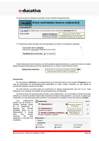 Manual de Usuario – Plataforma e-ducativa V 7.04.04 Página 28
Cuando el alumno rehaga la actividad, el tutor recibirá el siguiente aviso:
3- Finalmente puede marcarla como No aprobada y el alumno visualizará lo siguiente:
Cada interacción entre el alumno y el tutor quedará registrada siempre y cuando la misma se realice
desde el espacio destinado para tal fin, lográndose así un mayor control sobre la misma.
Evaluaciones
En los grupos a distancia, las evaluaciones se encontrarán dentro de la sección Programa, en la
cual se observarán las autoevaluaciones disponibles en cada unidad, indicando en que estado te
encuentras respecto a cada una de ellas.
En esta sección, se podrá optar por examinarse en alguna autoevaluación que aún no se haya
realizado o por visualizar el resultado de autoevaluaciones ya realizadas.
El alumno tiene dos opciones para acceder a las evaluaciones, una es acceder a través de la guía
didáctica, en donde el profesor debe haber insertado el enlace correspondiente, y la otra es visualizar por
contenidos, en cuya lista para poder acceder a la evaluación es necesario hacer clic sobre su nombre.
Las evaluaciones
podrán ser de formato e-
ducativa (formato propio
de la plataforma) o
externas (en formato
SCORM). Éstas no se
diferenciarán a simple
vista, sino cuando
hacemos clic para
realizarlas o consultar sus
resultados:
 