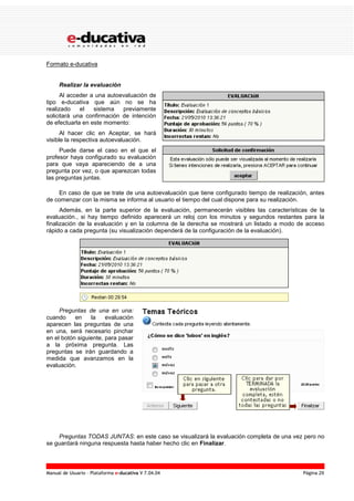 Manual de Usuario – Plataforma e-ducativa V 7.04.04 Página 29
Formato e-ducativa
Realizar la evaluación
Al acceder a una autoevaluación de
tipo e-ducativa que aún no se ha
realizado el sistema previamente
solicitará una confirmación de intención
de efectuarla en este momento:
Al hacer clic en Aceptar, se hará
visible la respectiva autoevaluación.
Puede darse el caso en el que el
profesor haya configurado su evaluación
para que vaya apareciendo de a una
pregunta por vez, o que aparezcan todas
las preguntas juntas.
En caso de que se trate de una autoevaluación que tiene configurado tiempo de realización, antes
de comenzar con la misma se informa al usuario el tiempo del cual dispone para su realización.
Además, en la parte superior de la evaluación, permanecerán visibles las características de la
evaluación., si hay tiempo definido aparecerá un reloj con los minutos y segundos restantes para la
finalización de la evaluación y en la columna de la derecha se mostrará un listado a modo de acceso
rápido a cada pregunta (su visualización dependerá de la configuración de la evaluación).
Preguntas de una en una:
cuando en la evaluación
aparecen las preguntas de una
en una, será necesario pinchar
en el botón siguiente, para pasar
a la próxima pregunta. Las
preguntas se irán guardando a
medida que avanzamos en la
evaluación.
Preguntas TODAS JUNTAS: en este caso se visualizará la evaluación completa de una vez pero no
se guardará ninguna respuesta hasta haber hecho clic en Finalizar.
 