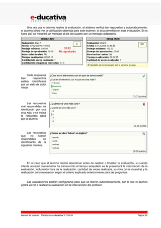 Manual de Usuario – Plataforma e-ducativa V 7.04.04 Página 32
Una vez que el alumno realice la evaluación, el sistema verifica las respuestas y automáticamente,
el alumno podrá ver la calificación obtenida para este examen, si está permitido en esta evaluación. Si no
fuera así, se mostrará un mensaje al pie del cuadro con un mensaje aclaratorio.
Cada respuesta
bien respondida
estará identificada
por un visto de color
verde
Las respuestas
mal respondidas se
idenficarán por una
cruz roja, y se indica
la respuesta dada
por el alumno:
Las respuestas
que no fueron
respondidas se
identificarán de la
siguiente manera:
En el caso que el alumno decida abandonar antes de realizar o finalizar la evaluación, si cuando
intente acceder nuevamente ha transcurrido el tiempo estipulado se le presentará la información de la
evaluación, incluyendo hora de la realización, cantidad de veces realizada, su nota (si se muestra) y la
realización de la evaluación según el criterio explicado anteriormente para las preguntas.
Las evaluaciones podrán configurarse para que se liberen automáticamente, por lo que el alumno
podrá volver a realizar la evaluación sin la intervención del profesor.
 