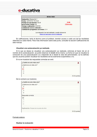 Manual de Usuario – Plataforma e-ducativa V 7.04.04 Página 33
En calificaciones, tanto el alumno como el profesor, tendrán acceso a cada uno de los resultados
obtenidos en cada intento. Para más información sobre este punto, consultar la sección Calificaciones de
este manual.
Visualizar una autoevaluación ya realizada.
Si lo que se desea es visualizar una autoevaluación ya realizada, entonces al hacer clic en el
nombre de la autoevaluación, se podrá observar el detalle de la misma. La forma en que se visualice la
corrección de una autoevaluación va a depender de si desde la vista del administrador, se ha definido
que los usuarios podrán visualizar los resultados de los exámenes suspendidos o no.
Si no se muestran las respuestas correctas se verá:
De lo contrario se mostraría:
Formato externo
Realizar la evaluación
 