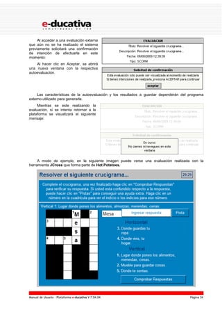 Manual de Usuario – Plataforma e-ducativa V 7.04.04 Página 34
Al acceder a una evaluación externa
que aún no se ha realizado el sistema
previamente solicitará una confirmación
de intención de efectuarla en este
momento:
Al hacer clic en Aceptar, se abrirá
una nueva ventana con la respectiva
autoevaluación.
Las características de la autoevaluación y los resultados a guardar dependerán del programa
externo utilizado para generarla.
Mientras se este realizando la
evaluación, si se intenta retornar a la
plataforma se visualizará el siguiente
mensaje:
A modo de ejemplo, en la siguiente imagen puede verse una evaluación realizada con la
herramienta JCross que forma parte de Hot Potatoes.
 