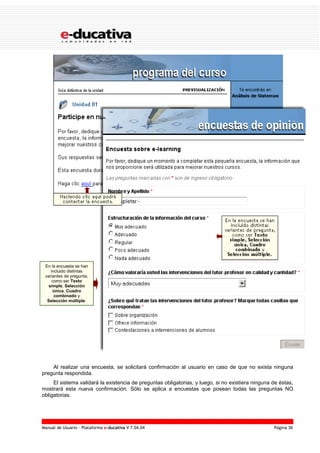 Manual de Usuario – Plataforma e-ducativa V 7.04.04 Página 36
Al realizar una encuesta, se solicitará confirmación al usuario en caso de que no exista ninguna
pregunta respondida.
El sistema validará la existencia de preguntas obligatorias, y luego, si no existiera ninguna de éstas,
mostrará esta nueva confirmación. Sólo se aplica a encuestas que posean todas las preguntas NO
obligatorias.
En la encuesta se han
incluido distintas
variantes de pregunta,
como ser Texto
simple, Selección
única, Cuadro
combinado y
Selección múltiple.
 
