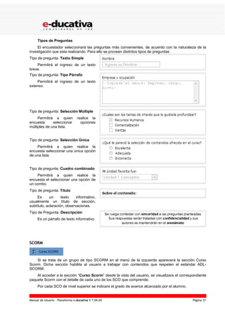 Manual de Usuario – Plataforma e-ducativa V 7.04.04 Página 37
Tipos de Preguntas
El encuestador seleccionará las preguntas más convenientes, de acuerdo con la naturaleza de la
investigación que esta realizando. Para ello se proveen distintos tipos de preguntas:
Tipo de pregunta: Texto Simple
Permitirá el ingreso de un texto
breve.
Tipo de pregunta: Tipo Párrafo
Permitirá el ingreso de un texto
extenso.
Tipo de pregunta: Selección Múltiple
Permitirá a quien realice la
encuesta seleccionar opciones
múltiples de una lista.
Tipo de pregunta: Selección Única
Permitirá a quien realice la
encuesta seleccionar una única opción
de una lista.
Tipo de pregunta: Cuadro combinado
Permitirá a quien realice la
encuesta el seleccionar una opción de
un combo.
Tipo de pregunta: Título
Es un texto informativo,
usualmente un título de sección,
subtítulo, aclaración, observaciones.
Tipo de Pregunta: Descripción
Es un párrafo de texto informativo.
SCORM
Si se trata de un grupo de tipo SCORM en el menú de la izquierda aparecerá la sección Curso
Scorm. Dicha sección habilita al usuario a trabajar con contenidos que respeten el estándar ADL-
SCORM.
Al acceder a la sección “Curso Scorm” desde la vista del usuario, se visualizara el correspondiente
paquete Scorm con el detalle de cada uno de los SCO que comprende.
Por cada SCO de nivel superior se indicara el grado de avance alcanzado por el alumno.
 
