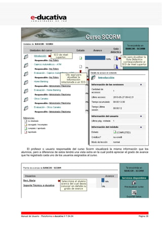 Manual de Usuario – Plataforma e-ducativa V 7.04.04 Página 38
El profesor o usuario responsable del curso Scorm visualizará la misma información que los
alumnos, pero a diferencia de estos tendrá una vista extra en la cual podrá apreciar el grado de avance
que ha registrado cada uno de los usuarios asignados al curso.
 