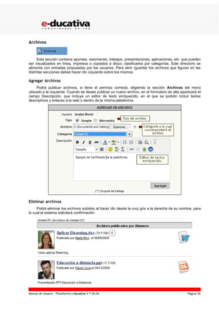 Manual de Usuario – Plataforma e-ducativa V 7.04.04 Página 39
Archivos
Esta sección contiene apuntes, resúmenes, trabajos, presentaciones, aplicaciones, etc. que pueden
ser visualizados en línea, impresos o copiados a disco; clasificados por categorías. Este directorio se
alimenta con entradas propuestas por los usuarios. Para abrir /guardar los archivos que figuran en las
distintas secciones debes hacer clic izquierdo sobre los mismos.
Agregar Archivos
Podrá publicar archivos, si tiene el permiso correcto, eligiendo la sección Archivos del menú
ubicado a la izquierda. Cuando se desee publicar un nuevo archivo, en el formulario de alta aparecerá el
campo Descripción, que incluye un editor de texto enriquecido, en el que se podrán incluir textos
descriptivos y enlaces a la web o dentro de la misma plataforma.
Eliminar archivos
Podrá eliminar los archivos subidos al hacer clic desde la cruz gris a la derecha de su nombre, para
lo cual el sistema solicitará confirmación.
 