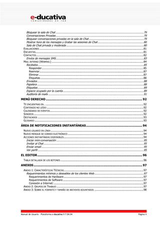 Manual de Usuario – Plataforma e-ducativa V 7.04.04 Página 4
Bloquear la sala de Chat .............................................................................................................79
Conversaciones Privadas.............................................................................................................79
Bloquear conversaciones privadas en la sala de Chat....................................................................79
Mostrar hora de los mensajes y Grabar las sesiones de Chat.........................................................80
Sala de Chat privada y moderada................................................................................................80
EVALUACIONES .................................................................................................................................81
ENCUESTAS......................................................................................................................................81
CONTACTOS.....................................................................................................................................82
Envíos de mensajes SMS.............................................................................................................83
MAIL INTERNO (WEBMAIL) ..................................................................................................................84
Recibidos...................................................................................................................................85
Responder..............................................................................................................................85
Reenviar.................................................................................................................................87
Eliminar..................................................................................................................................87
Etiquetas................................................................................................................................88
Enviados....................................................................................................................................88
Papelera ....................................................................................................................................88
Etiquetas ...................................................................................................................................89
Espacio ocupado por la cuenta....................................................................................................89
Auditoría de mails ......................................................................................................................91
MENÚ DERECHO ....................................................................................................... 92
TE ENCUENTRAS EN….........................................................................................................................92
CONTENIDO NO LEÍDO ........................................................................................................................92
CALENDARIO DE EVENTOS....................................................................................................................92
SONDEOS ........................................................................................................................................92
DESTACADOS ...................................................................................................................................93
GLOSARIO .......................................................................................................................................93
ÁREA DE NOTIFICACIONES INSTANTÁNEAS............................................................ 94
NUEVO USUARIO EN LÍNEA ...................................................................................................................94
NUEVO MENSAJE DE CORREO ELECTRÓNICO ..............................................................................................94
ACCIONES INSTANTÁNEAS DISPONIBLES...................................................................................................94
Iniciar mini-conversación ............................................................................................................95
Invitar al Chat............................................................................................................................95
Enviar email...............................................................................................................................95
Ver perfil ...................................................................................................................................95
EL EDITOR................................................................................................................ 96
TABLA DETALLADA DE LOS BOTONES .......................................................................................................96
ANEXOS.................................................................................................................... 97
ANEXO 1: CARACTERÍSTICAS TÉCNICAS...................................................................................................97
Requerimientos mínimos y deseables de los clientes Web .............................................................97
Requerimientos de Hardware...................................................................................................97
Requerimientos de Software ....................................................................................................97
Conexión a Internet: ...............................................................................................................97
ANEXO 2: GRUPOS DE TRABAJO ............................................................................................................97
ANEXO 3: SOBRE EL FORMATO Y TAMAÑO DE ARCHIVOS ADJUNTADOS .............................................................98
 