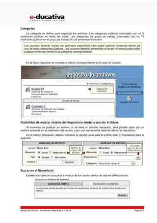 Manual de Usuario – Plataforma e-ducativa V 7.04.04 Página 40
Categorías
La categoría se define para organizar los archivos. Las categorías públicas (marcadas con un *)
implicarán publicar en todas las aulas. Las categorías de grupo de trabajo (marcadas con un **)
implicarán publicar en el grupo de trabajo al cual pertenece el usuario.
Los usuarios deberán contar con permisos específicos para poder publicar contenido dentro de
una de estas categorías públicas. Los usuarios deberán pertenecer al grupo de trabajo para poder
publicar contenido dentro de la categoría correspondiente.
En la figura siguiente se muestra el efecto correspondiente en la vista de usuario.
Posibilidad de enlazar objetos del Repositorio desde la sección Archivos
Al momento de publicar un archivo, si se tiene el permiso necesario, será posible optar por un
archivo existente en el ordenador del usuario o por uno previamente dado de alta en el repositorio.
En el campo Ubicación, deberá indicarse la opción Local para el primer caso y Repositorio para el
segundo.
Buscar en el Repositorio
Existen dos tipos de búsqueda a realizar de los objetos dados de alta en el Repositorio.
 