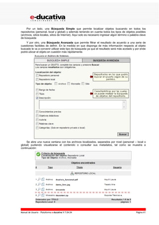 Manual de Usuario – Plataforma e-ducativa V 7.04.04 Página 41
Por un lado, una Búsqueda Simple que permite localizar objetos buscando en todos los
repositorios (personal, local y global) y además teniendo en cuenta todos los tipos de objetos posibles
(archivos, sitios locales, sitios de Internet). Aquí solo es necesario ingresar algún término o palabra clave
de búsqueda
Y por otro, una Búsqueda Avanzada que permite filtrar el resultado de acuerdo a una serie de
cuestiones factibles de definir. En la medida en que disponga de más información respecto al objeto
buscado le va a convenir utilizar este tipo de búsqueda ya que el resultado será más acotado y por ende
podrá ubicar el objeto en cuestión más rápidamente.
Se abre una nueva ventana con los archivos localizados, separados por nivel (personal – local o
global) pudiendo visualizarse el contenido o consultar sus metadatos, tal como se muestra a
continuación:
 