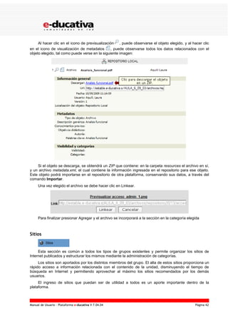 Manual de Usuario – Plataforma e-ducativa V 7.04.04 Página 42
Al hacer clic en el icono de previsualización , puede observarse el objeto elegido, y al hacer clic
en el icono de visualización de metadatos , puede observarse todos los datos relacionados con el
objeto elegido, tal como puede verse en la siguiente imagen:
Si el objeto se descarga, se obtendrá un ZIP que contiene: en la carpeta resources el archivo en sí,
y un archivo metadata.xml, el cual contiene la información ingresada en el repositorio para ese objeto.
Este objeto podrá importarse en el repositorio de otra plataforma, conservando sus datos, a través del
comando Importar.
Una vez elegido el archivo se debe hacer clic en Linkear.
Para finalizar presionar Agregar y el archivo se incorporará a la sección en la categoría elegida
Sitios
Esta sección es común a todos los tipos de grupos existentes y permite organizar los sitios de
Internet publicados y estructurar los mismos mediante la administración de categorías.
Los sitios son aportados por los distintos miembros del grupo. El alta de estos sitios proporciona un
rápido acceso a información relacionada con el contenido de la unidad, disminuyendo el tiempo de
búsqueda en Internet y permitiendo aprovechar al máximo los sitios recomendados por los demás
usuarios.
El ingreso de sitios que puedan ser de utilidad a todos es un aporte importante dentro de la
plataforma.
 