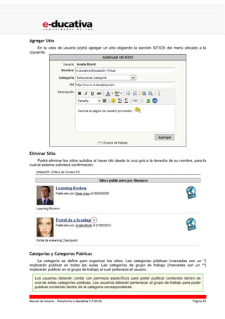 Manual de Usuario – Plataforma e-ducativa V 7.04.04 Página 43
Agregar Sitio
En la vista de usuario podrá agregar un sitio eligiendo la sección SITIOS del menú ubicado a la
izquierda.
Eliminar Sitio
Podrá eliminar los sitios subidos al hacer clic desde la cruz gris a la derecha de su nombre, para lo
cual el sistema solicitará confirmación.
Categorías y Categorías Públicas
La categoría se define para organizar los sitios. Las categorías públicas (marcadas con un *)
implicarán publicar en todas las aulas. Las categorías de grupo de trabajo (marcadas con un **)
implicarán publicar en el grupo de trabajo al cual pertenece el usuario.
Los usuarios deberán contar con permisos específicos para poder publicar contenido dentro de
una de estas categorías públicas. Los usuarios deberán pertenecer al grupo de trabajo para poder
publicar contenido dentro de la categoría correspondiente.
 