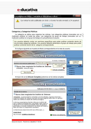 Manual de Usuario – Plataforma e-ducativa V 7.04.04 Página 45
Categorías y Categorías Públicas
La categoría se define para organizar las noticias. Las categorías públicas (marcadas con un *)
implicarán publicar en todas las aulas. Las categorías de grupo de trabajo (marcadas con un **)
implicarán publicar en el grupo de trabajo al cual pertenece el usuario.
Los usuarios deberán contar con permisos específicos para poder publicar contenido dentro de
una de estas categorías públicas. Los usuarios deberán pertenecer al grupo de trabajo para poder
publicar contenido dentro de la categoría correspondiente.
En la figura siguiente se muestra el efecto correspondiente en la vista de usuario.
Al hacer clic en la Articulo Completo podremos ver la noticia completa:
 
