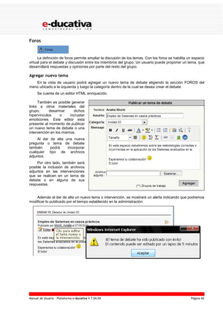 Manual de Usuario – Plataforma e-ducativa V 7.04.04 Página 46
Foros
La definición de foros permite ampliar la discusión de los temas. Con los foros se habilita un espacio
virtual para el debate y discusión entre los miembros del grupo. Un usuario puede proponer un tema, que
desarrollará respuestas y opiniones por parte del resto del grupo.
Agregar nuevo tema
En la vista de usuario podrá agregar un nuevo tema de debate eligiendo la sección FOROS del
menú ubicado a la izquierda y luego la categoría dentro de la cual se desea crear el debate.
Se cuenta de un editor HTML enriquecido.
También es posible generar
links a otros materiales del
grupo, desarmar dichos
hipervínculos o incrustar
emoticones. Este editor esta
presente al momento de publicar
un nuevo tema de debate o una
intervención en los mismos.
Al dar de alta una nueva
pregunta o tema de debate
también podrá incorporar
cualquier tipo de archivos
adjuntos.
Por otro lado, también será
posible la inclusión de archivos
adjuntos en las intervenciones
que se realicen en un tema de
debate o en alguna de sus
respuestas.
Además al dar de alta un nuevo tema o intervención, se mostrará un alerta indicando que podremos
modificar lo publicado por el tiempo establecido en la administración:
 