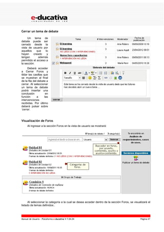 Manual de Usuario – Plataforma e-ducativa V 7.04.04 Página 47
Cerrar un tema de debate
Un tema de
debate puede ser
cerrado desde la
vista de usuario por
aquellos que lo
hayan creado y
tengan además
permitido el acceso a
la sección.
Deberá acceder
a Cerrar Foros y
tildar las casillas que
se muestran al final
de la fila del debate a
cerrar. Al seleccionar
un tema de debate
podrá insertar una
conclusión en
función a las
intervenciones
recibidas. Por último
deberá pulsar sobre
‘cerrar.
Visualización de Foros
Al ingresar a la sección Foros en la vista de usuario se mostrará:
Al seleccionar la categoría a la cual se desea acceder dentro de la sección Foros, se visualizará el
listado de temas definidos:.
 