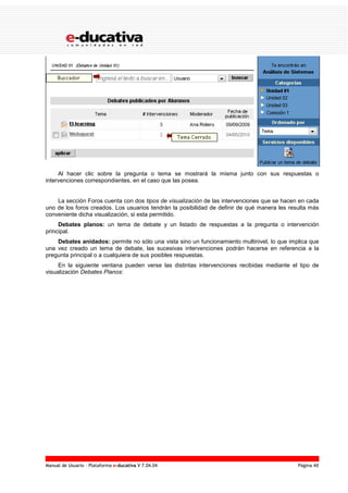 Manual de Usuario – Plataforma e-ducativa V 7.04.04 Página 48
Al hacer clic sobre la pregunta o tema se mostrará la misma junto con sus respuestas o
intervenciones correspondientes, en el caso que las posea.
La sección Foros cuenta con dos tipos de visualización de las intervenciones que se hacen en cada
uno de los foros creados. Los usuarios tendrán la posibilidad de definir de qué manera les resulta más
conveniente dicha visualización, si esta permitido.
Debates planos: un tema de debate y un listado de respuestas a la pregunta o intervención
principal.
Debates anidados: permite no sólo una vista sino un funcionamiento multinivel, lo que implica que
una vez creado un tema de debate, las sucesivas intervenciones podrán hacerse en referencia a la
pregunta principal o a cualquiera de sus posibles respuestas.
En la siguiente ventana pueden verse las distintas intervenciones recibidas mediante el tipo de
visualización Debates Planos:
 