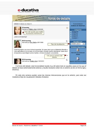 Manual de Usuario – Plataforma e-ducativa V 7.04.04 Página 49
Ir al inicio del debate: esta funcionalidad resulta muy útil sobre todo en aquellos casos en los que el
debate se hace extremadamente extenso y resulta necesario volver de un extremo al otro en forma ágil y
dinámica.
En esta otra ventana pueden verse las mismas intervenciones que en la anterior, pero esta vez
mediante el tipo de visualización Debates Anidados:
 