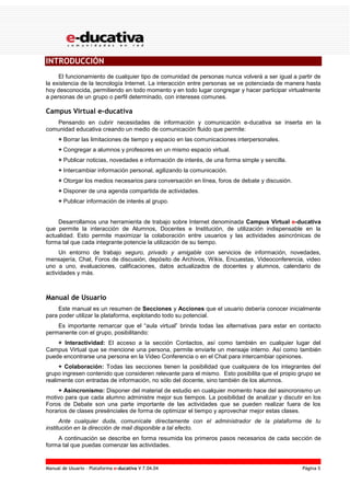 Manual de Usuario – Plataforma e-ducativa V 7.04.04 Página 5
INTRODUCCIÓN
El funcionamiento de cualquier tipo de comunidad de personas nunca volverá a ser igual a partir de
la existencia de la tecnología Internet. La interacción entre personas se ve potenciada de manera hasta
hoy desconocida, permitiendo en todo momento y en todo lugar congregar y hacer participar virtualmente
a personas de un grupo o perfil determinado, con intereses comunes.
Campus Virtual e-ducativa
Pensando en cubrir necesidades de información y comunicación e-ducativa se inserta en la
comunidad educativa creando un medio de comunicación fluido que permite:
+ Borrar las limitaciones de tiempo y espacio en las comunicaciones interpersonales.
+ Congregar a alumnos y profesores en un mismo espacio virtual.
+ Publicar noticias, novedades e información de interés, de una forma simple y sencilla.
+ Intercambiar información personal, agilizando la comunicación.
+ Otorgar los medios necesarios para conversación en línea, foros de debate y discusión.
+ Disponer de una agenda compartida de actividades.
+ Publicar información de interés al grupo.
Desarrollamos una herramienta de trabajo sobre Internet denominada Campus Virtual e-ducativa
que permite la interacción de Alumnos, Docentes e Institución, de utilización indispensable en la
actualidad. Esto permite maximizar la colaboración entre usuarios y las actividades asincrónicas de
forma tal que cada integrante potencie la utilización de su tiempo.
Un entorno de trabajo seguro, privado y amigable con servicios de información, novedades,
mensajería, Chat, Foros de discusión, depósito de Archivos, Wikis, Encuestas, Videoconferencia, video
uno a uno, evaluaciones, calificaciones, datos actualizados de docentes y alumnos, calendario de
actividades y más.
Manual de Usuario
Este manual es un resumen de Secciones y Acciones que el usuario debería conocer inicialmente
para poder utilizar la plataforma, explotando todo su potencial.
Es importante remarcar que el “aula virtual” brinda todas las alternativas para estar en contacto
permanente con el grupo, posibilitando:
+ Interactividad: El acceso a la sección Contactos, así como también en cualquier lugar del
Campus Virtual que se mencione una persona, permite enviarle un mensaje interno. Así como también
puede encontrarse una persona en la Video Conferencia o en el Chat para intercambiar opiniones.
+ Colaboración: Todas las secciones tienen la posibilidad que cualquiera de los integrantes del
grupo ingresen contenido que consideren relevante para el mismo. Esto posibilita que el propio grupo se
realimente con entradas de información, no sólo del docente, sino también de los alumnos.
+ Asincronismo: Disponer del material de estudio en cualquier momento hace del asincronismo un
motivo para que cada alumno administre mejor sus tiempos. La posibilidad de analizar y discutir en los
Foros de Debate son una parte importante de las actividades que se pueden realizar fuera de los
horarios de clases presénciales de forma de optimizar el tiempo y aprovechar mejor estas clases.
Ante cualquier duda, comunícate directamente con el administrador de la plataforma de tu
institución en la dirección de mail disponible a tal efecto.
A continuación se describe en forma resumida los primeros pasos necesarios de cada sección de
forma tal que puedas comenzar las actividades.
 