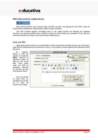 Manual de Usuario – Plataforma e-ducativa V 7.04.04 Página 51
Wikis (Documentos colaborativos)
Esta sección permite a los usuarios crear una Wiki, es decir, una especie de sitio Web o base de
conocimiento colaborativa, donde podrán añadir y editar contenido.
Una Wiki contiene páginas vinculadas entre sí, las cuales pueden ser editadas por múltiples
usuarios. Los usuarios pueden crear, modificar o borrar un mismo texto que comparten. Es por ello que
la sección también se conoce como Documentos Colaborativos.
Crear una Wiki
Cada grupo podrá contar con su propia Wiki e incluso podrá tener asociada más de una. Ahora bien,
cada Wiki es independiente de las demás, es decir, no se pueden vincular páginas entre diferentes Wikis
del grupo.
Al ingresar,
desde la vista de
usuario, a la sección
Wikis, veremos el
siguiente cuadro de
alta de una nueva
Wiki. Para poder
crear una Wiki es
necesario disponer
de permiso de alta
en la sección Wikis.
Una vez creada
la nueva Wiki, se
visualizará en la lista
de la vista de
usuario como sigue:
 