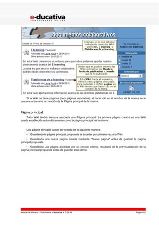 Manual de Usuario – Plataforma e-ducativa V 7.04.04 Página 52
Si la Wiki no tiene páginas (cero páginas asociadas), al hacer clic en el nombre de la misma se le
propone al usuario la creación de la Página principal de la misma.
Página principal
Toda Wiki tendrá siempre asociada una Página principal. La primera página creada en una Wiki
queda establecida automáticamente como la página principal de la misma.
Una página principal puede ser creada de la siguiente manera:
• Guardando la página principal, propuesta al acceder por primera vez a la Wiki.
• Guardando una nueva página creada mediante "Nueva página" antes de guardar la página
principal propuesta.
• Guardando una página accedida por un vínculo interno, resultado de la previsualización de la
página principal propuesta antes de guardar esta última.
 