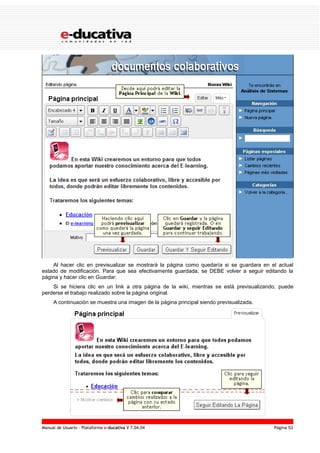 Manual de Usuario – Plataforma e-ducativa V 7.04.04 Página 53
Al hacer clic en previsualizar se mostrará la página como quedaría si se guardara en el actual
estado de modificación. Para que sea efectivamente guardada, se DEBE volver a seguir editando la
página y hacer clic en Guardar.
Si se hiciera clic en un link a otra página de la wiki, mientras se está previsualizando, puede
perderse el trabajo realizado sobre la página original.
A continuación se muestra una imagen de la página principal siendo previsualizada.
 