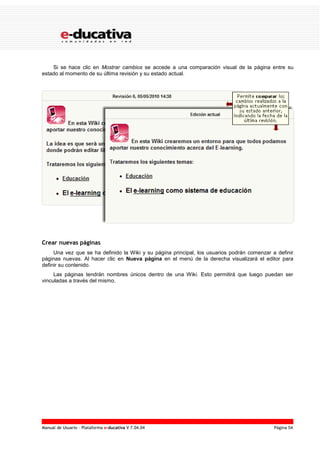 Manual de Usuario – Plataforma e-ducativa V 7.04.04 Página 54
Si se hace clic en Mostrar cambios se accede a una comparación visual de la página entre su
estado al momento de su última revisión y su estado actual.
Crear nuevas páginas
Una vez que se ha definido la Wiki y su página principal, los usuarios podrán comenzar a definir
páginas nuevas. Al hacer clic en Nueva página en el menú de la derecha visualizará el editor para
definir su contenido.
Las páginas tendrán nombres únicos dentro de una Wiki. Esto permitirá que luego puedan ser
vinculadas a través del mismo.
 