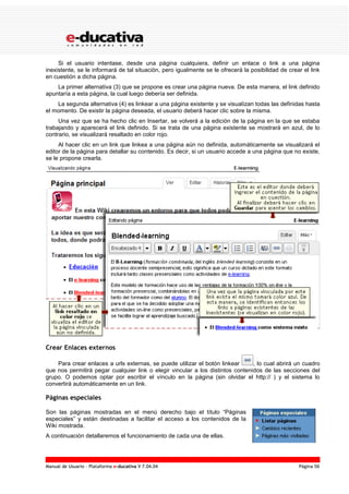 Manual de Usuario – Plataforma e-ducativa V 7.04.04 Página 56
Si el usuario intentase, desde una página cualquiera, definir un enlace o link a una página
inexistente, se le informará de tal situación, pero igualmente se le ofrecerá la posibilidad de crear el link
en cuestión a dicha página.
La primer alternativa (3) que se propone es crear una página nueva. De esta manera, el link definido
apuntaría a esta página, la cual luego debería ser definida.
La segunda alternativa (4) es linkear a una página existente y se visualizan todas las definidas hasta
el momento. De existir la página deseada, el usuario deberá hacer clic sobre la misma.
Una vez que se ha hecho clic en Insertar, se volverá a la edición de la página en la que se estaba
trabajando y aparecerá el link definido. Si se trata de una página existente se mostrará en azul, de lo
contrario, se visualizará resaltado en color rojo.
Al hacer clic en un link que linkea a una página aún no definida, automáticamente se visualizará el
editor de la página para detallar su contenido. Es decir, si un usuario accede a una página que no existe,
se le propone crearla.
Crear Enlaces externos
Para crear enlaces a urls externas, se puede utilizar el botón linkear , lo cual abrirá un cuadro
que nos permitirá pegar cualquier link o elegir vincular a los distintos contenidos de las secciones del
grupo. O podemos optar por escribir el vínculo en la página (sin olvidar el http:// ) y el sistema lo
convertirá automáticamente en un link.
Páginas especiales
Son las páginas mostradas en el menú derecho bajo el título “Páginas
especiales” y están destinadas a facilitar el acceso a los contenidos de la
Wiki mostrada.
A continuación detallaremos el funcionamiento de cada una de ellas.
 
