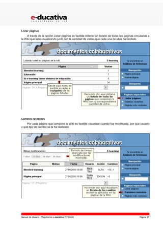 Manual de Usuario – Plataforma e-ducativa V 7.04.04 Página 57
Listar páginas
A través de la opción Listar páginas es factible obtener un listado de todas las páginas vinculadas a
la Wiki que esta visualizando junto con la cantidad de visitas que cada una de ellas ha recibido.
Cambios recientes
Por cada página que compone la Wiki es factible visualizar cuando fue modificada, por que usuario
y qué tipo de cambio se la ha realizado.
 