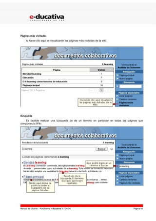 Manual de Usuario – Plataforma e-ducativa V 7.04.04 Página 58
Páginas más visitadas
Al hacer clic aquí se visualizarán las páginas más visitadas de la wiki.
Búsqueda
Es factible realizar una búsqueda de de un término en particular en todas las páginas que
componen la Wiki.
 