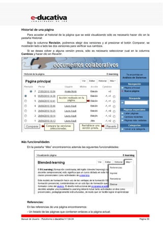 Manual de Usuario – Plataforma e-ducativa V 7.04.04 Página 59
Historial de una página
Para acceder al historial de la página que se está visualizando sólo es necesario hacer clic en la
pestaña Historial:
Bajo la columna Revisión, podremos elegir dos versiones y al presionar el botón Comparar, se
mostrarán lado a lado las dos versiones para verificar sus cambios.
Si se desea volver a alguna versión previa, sólo es necesario seleccionar cual en la columna
Cambios y hacer clic en Revertir.
Más funcionalidades
En la pestaña “Más” encontraremos además las siguientes funcionalidades:
Referencias:
En las referencias de una página encontraremos:
- Un listado de las páginas que contienen enlaces a la página actual.
 