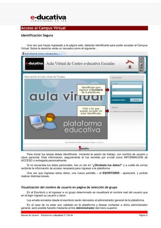 Manual de Usuario – Plataforma e-ducativa V 7.04.04 Página 6
Acceso al Campus Virtual
Identificación Segura
Una vez que hayas ingresado a la página web, deberás identificarte para poder acceder al Campus
Virtual. Sobre la derecha verás un recuadro como el siguiente...
Para iniciar tus tareas debes identificarte iniciando la sesión de trabajo, con nombre de usuario y
clave personal. Esta información, seguramente te fue remitida por e-mail como INFORMACION de
ACCESO o entregada personalmente.
Si no recuerdas tus datos personales, haz un clic en “¿Olvidaste tus datos?” y a vuelta de correo
recibirás la información de acceso necesaria para ingresar a la plataforma.
Una vez que ingresas estos datos, una nueva pantalla – el ESCRITORIO - aparecerá, y podrás
realizar distintas tareas.
Visualización del nombre de usuario en página de selección de grupo
En el Escritorio y al ingresar a un grupo determinado se visualizará el nombre real del usuario que
en el login ingresó su usuario y clave.
Los emails enviados desde el escritorio serán derivados al administrador general de la plataforma.
En el caso de no estar aún validado en la plataforma y desear contactar a dicho administrador
general, será posible hacerlo mediante el link Administrador del menú superior.
 