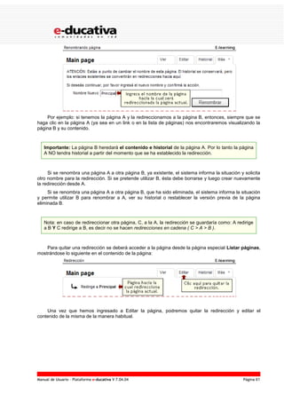 Manual de Usuario – Plataforma e-ducativa V 7.04.04 Página 61
Por ejemplo: si tenemos la página A y la redireccionamos a la página B, entonces, siempre que se
haga clic en la página A (ya sea en un link o en la lista de páginas) nos encontraremos visualizando la
página B y su contenido.
Importante: La página B heredará el contenido e historial de la página A. Por lo tanto la página
A NO tendra historial a partir del momento que se ha establecido la redirección.
Si se renombra una página A a otra página B, ya existente, el sistema informa la situación y solicita
otro nombre para la redirección. Si se pretende utilizar B, ésta debe borrarse y luego crear nuevamente
la redirección desde A.
Si se renombra una página A a otra página B, que ha sido eliminada, el sistema informa la situación
y permite utilizar B para renombrar a A, ver su historial o restablecer la versión previa de la página
eliminada B.
Nota: en caso de redireccionar otra página, C, a la A, la redirección se guardaría como: A redirige
a B Y C redirige a B, es decir no se hacen redirecciones en cadena ( C > A > B ).
Para quitar una redirección se deberá acceder a la página desde la página especial Listar páginas,
mostrándose lo siguiente en el contenido de la página:
Una vez que hemos ingresado a Editar la página, podremos quitar la redirección y editar el
contenido de la misma de la manera habitual.
 