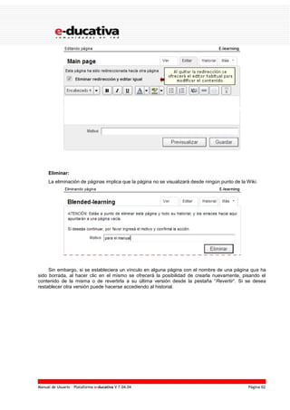 Manual de Usuario – Plataforma e-ducativa V 7.04.04 Página 62
Eliminar:
La eliminación de páginas implica que la página no se visualizará desde ningún punto de la Wiki.
Sin embargo, si se estableciera un vínculo en alguna página con el nombre de una página que ha
sido borrada, al hacer clic en el mismo se ofrecerá la posibilidad de crearla nuevamente, pisando el
contenido de la misma o de revertirla a su última versión desde la pestaña “Revertir”. Si se desea
restablecer otra versión puede hacerse accediendo al historial.
 