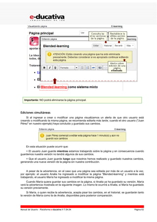 Manual de Usuario – Plataforma e-ducativa V 7.04.04 Página 63
Importante: NO podrá eliminarse la página principal.
Ediciones simultáneas
Si al ingresar a crear o modificar una página visualizamos un alerta de que otro usuario está
creando o modificando la misma página, se recomienda editarla más tarde, cuando el otro usuario ("Juan
Pérez" en nuestro ejemplo) haya concluido y guardado sus cambios.
En esta situación puede ocurrir que:
+ El usuario Juan guarde mientras estamos trabajando sobre la página y en consecuencia cuando
guardemos nuestra versión no tendrá algunos de sus cambios.
+ Que el usuario Juan guarde luego que nosotros hemos realizado y guardado nuestros cambios,
generando una nueva versión de la página sin nuestra contribución.
A pesar de la advertencia, en el caso que una página sea editada por más de un usuario a la vez,
por ejemplo: el usuario Analia ha ingresado a modificar la página “Blended-learning” y mientras está
trabajando, el usuario María ha ingresado a modificar la misma página.
Cuando María quiera guardar sus cambios en la página, si Analia ya ha guardado su versión, María
verá la advertencia mostrada en la siguiente imagen. Lo mismo le ocurrirá a Analia, si María ha guardado
su versión previamente.
Si María, o quien recibe la advertencia, acepta pisar los cambios, en el historial, se guardarán tanto
la versión de María como la de Analia, disponibles para posterior comparación.
 