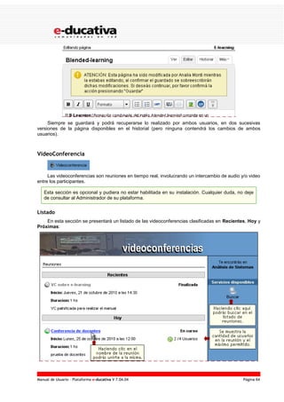 Manual de Usuario – Plataforma e-ducativa V 7.04.04 Página 64
Siempre se guardará y podrá recuperarse lo realizado por ambos usuarios, en dos sucesivas
versiones de la página disponibles en el historial (pero ninguna contendrá los cambios de ambos
usuarios).
VideoConferencia
Las videoconferencias son reuniones en tiempo real, involucrando un intercambio de audio y/o video
entre los participantes.
Esta sección es opcional y pudiera no estar habilitada en su instalación. Cualquier duda, no deje
de consultar al Administrador de su plataforma.
Listado
En esta sección se presentará un listado de las videoconferencias clasificadas en Recientes, Hoy y
Próximas:
 