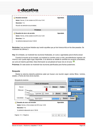 Manual de Usuario – Plataforma e-ducativa V 7.04.04 Página 65
Recientes: Las reuniones listadas aquí serán aquellas que ya han transcurrido en los dias pasados. Se
mostrarán las últimas 3.
Hoy: En el listado, se mostrarán las reuniones finalizadas, en curso o agendadas para la fecha actual.
Cuando la reunión se ha iniciado, se mostrará su nombre como un link, permitiéndonos ingresar a la
misma si aún queda algún lugar disponible. A la derecha se detalla la cantidad de usuarios conectados,
así como el máximo permitido. Esta información se actualizará al hacer clic en el icono .
Próximas: En este sector se mostrarán las reuniones planificadas para fechas posteriores.
Búsqueda
Desde la columna derecha podremos optar por buscar una reunión según ciertos filtros: nombre,
estado, o Fecha de inicio de la reunión.
 