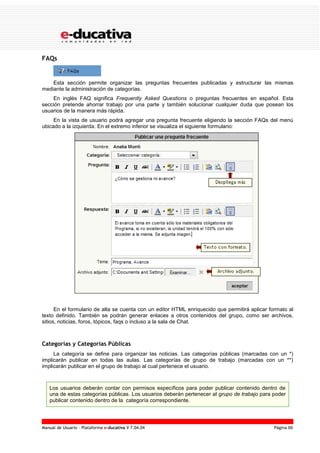 Manual de Usuario – Plataforma e-ducativa V 7.04.04 Página 66
FAQs
Esta sección permite organizar las preguntas frecuentes publicadas y estructurar las mismas
mediante la administración de categorías.
En inglés FAQ significa Frequently Asked Questions o preguntas frecuentes en español. Esta
sección pretende ahorrar trabajo por una parte y también solucionar cualquier duda que posean los
usuarios de la manera más rápida.
En la vista de usuario podrá agregar una pregunta frecuente eligiendo la sección FAQs del menú
ubicado a la izquierda. En el extremo inferior se visualiza el siguiente formulario:
En el formulario de alta se cuenta con un editor HTML enriquecido que permitirá aplicar formato al
texto definido. También se podrán generar enlaces a otros contenidos del grupo, como ser archivos,
sitios, noticias, foros, tópicos, faqs o incluso a la sala de Chat.
Categorías y Categorías Públicas
La categoría se define para organizar las noticias. Las categorías públicas (marcadas con un *)
implicarán publicar en todas las aulas. Las categorías de grupo de trabajo (marcadas con un **)
implicarán publicar en el grupo de trabajo al cual pertenece el usuario.
Los usuarios deberán contar con permisos específicos para poder publicar contenido dentro de
una de estas categorías públicas. Los usuarios deberán pertenecer al grupo de trabajo para poder
publicar contenido dentro de la categoría correspondiente.
 