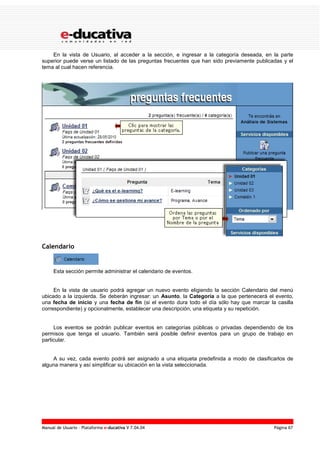 Manual de Usuario – Plataforma e-ducativa V 7.04.04 Página 67
En la vista de Usuario, al acceder a la sección, e ingresar a la categoría deseada, en la parte
superior puede verse un listado de las preguntas frecuentes que han sido previamente publicadas y el
tema al cual hacen referencia.
Calendario
Esta sección permite administrar el calendario de eventos.
En la vista de usuario podrá agregar un nuevo evento eligiendo la sección Calendario del menú
ubicado a la izquierda. Se deberán ingresar: un Asunto, la Categoría a la que pertenecerá el evento,
una fecha de inicio y una fecha de fin (si el evento dura todo el día sólo hay que marcar la casilla
correspondiente) y opcionalmente, establecer una descripción, una etiqueta y su repetición.
Los eventos se podrán publicar eventos en categorías públicas o privadas dependiendo de los
permisos que tenga el usuario. También será posible definir eventos para un grupo de trabajo en
particular.
A su vez, cada evento podrá ser asignado a una etiqueta predefinida a modo de clasificarlos de
alguna manera y así simplificar su ubicación en la vista seleccionada.
 