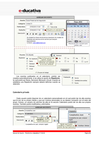 Manual de Usuario – Plataforma e-ducativa V 7.04.04 Página 68
Los eventos publicados en el calendario, podrán ser
creados automáticamente, si se utiliza la opción de Repetición,
la cual podrá ser Diaria, Semanal, Mensual o Anual. Cuando se
establece una Repetición siempre deberá definirse cuando se
detendrá.
Calendario privado
Cada usuario podrá disponer de un calendario personalizado en el cual podrá dar de alta eventos
que le son de su propio interés y que por motivos personales no se desean compartir con el resto del
grupo. Incluso, un usuario sin permiso de alta en la sección Calendario podrá dar de alta sus propios
eventos. También podrá modificarlos y eliminarlos.
 