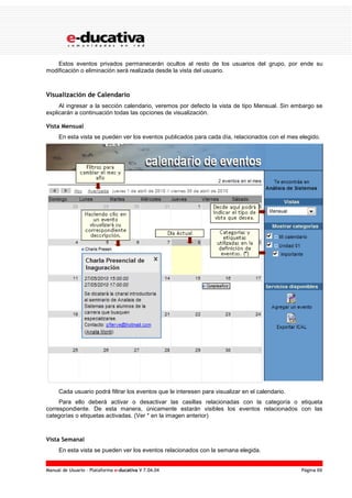 Manual de Usuario – Plataforma e-ducativa V 7.04.04 Página 69
Estos eventos privados permanecerán ocultos al resto de los usuarios del grupo, por ende su
modificación o eliminación será realizada desde la vista del usuario.
Visualización de Calendario
Al ingresar a la sección calendario, veremos por defecto la vista de tipo Mensual. Sin embargo se
explicarán a continuación todas las opciones de visualización.
Vista Mensual
En esta vista se pueden ver los eventos publicados para cada día, relacionados con el mes elegido.
Cada usuario podrá filtrar los eventos que le interesen para visualizar en el calendario.
Para ello deberá activar o desactivar las casillas relacionadas con la categoría o etiqueta
correspondiente. De esta manera, únicamente estarán visibles los eventos relacionados con las
categorías o etiquetas activadas. (Ver * en la imagen anterior)
Vista Semanal
En esta vista se pueden ver los eventos relacionados con la semana elegida.
 