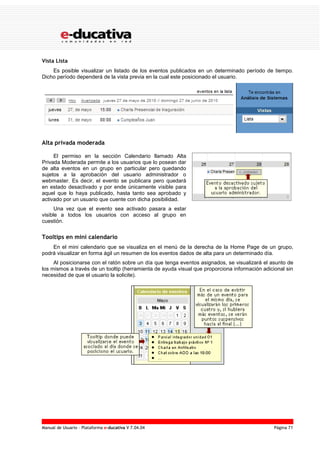 Manual de Usuario – Plataforma e-ducativa V 7.04.04 Página 71
Vista Lista
Es posible visualizar un listado de los eventos publicados en un determinado período de tiempo.
Dicho período dependerá de la vista previa en la cual este posicionado el usuario.
Alta privada moderada
El permiso en la sección Calendario llamado Alta
Privada Moderada permite a los usuarios que lo posean dar
de alta eventos en un grupo en particular pero quedando
sujetos a la aprobación del usuario administrador o
webmaster. Es decir, el evento se publicara pero quedará
en estado desactivado y por ende únicamente visible para
aquel que lo haya publicado, hasta tanto sea aprobado y
activado por un usuario que cuente con dicha posibilidad.
Una vez que el evento sea activado pasara a estar
visible a todos los usuarios con acceso al grupo en
cuestión.
Tooltips en mini calendario
En el mini calendario que se visualiza en el menú de la derecha de la Home Page de un grupo,
podrá visualizar en forma ágil un resumen de los eventos dados de alta para un determinado día.
Al posicionarse con el ratón sobre un día que tenga eventos asignados, se visualizará el asunto de
los mismos a través de un tooltip (herramienta de ayuda visual que proporciona información adicional sin
necesidad de que el usuario la solicite).
 