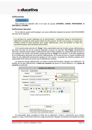 Manual de Usuario – Plataforma e-ducativa V 7.04.04 Página 72
Calificaciones
Esta sección es aplicable sólo a los tipos de grupos CÁTEDRA, CURSO, POSTGRADO, A
DISTANCIA y SCORM.
Calificaciones Manuales
En la vista de usuario podrá agregar una nueva calificación eligiendo la sección CALIFICACIONES
del menú de la izquierda.
Los permisos de usuario asignados por el administrador / coordinador desde la administración,
determinan el papel de cada usuario dentro de esta sección. Es decir que aunque un usuario sea
Profesor puede no tener permisos para cargar calificaciones, como así también no todos los
Ayudantes pueden estar facultados para hacerlo.
Si el usuario posee permiso de ‘Carga’, tiene capacidades para dar de alta nuevas calificaciones y
las notas de cada uno de los usuarios asignados al grupo con permiso ‘Ver Propio’ (generalmente
Alumnos). Además puede realizar modificaciones sobre notas cargadas con anterioridad por él mismo o
por cualquier otro usuario que también posea permiso de ‘Carga’ en la sección, si así está establecido
en la configuración del grupo (en la sección Calificaciones). En el caso de que un usuario modifique las
notas de una calificación previamente cargada por otro usuario, al guardar los cambios quedará como
responsable de la misma el usuario que ha aplicado los cambios.
La carga de nuevas calificaciones, se realiza a través del formulario ‘Agregar una calificación’. Es
posible dar de alta calificaciones a todos los usuarios del grupo en forma general o a un grupo de
usuarios en particular.
El responsable debe completar la fecha de la calificación, nombre y descripción de la misma,
categoría, rango e información adicional. Luego de presionar ‘Agregar’ se presenta una planilla con todos
 