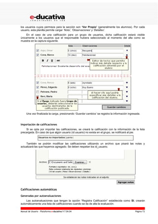 Manual de Usuario – Plataforma e-ducativa V 7.04.04 Página 73
los usuarios cuyos permisos para la sección son ‘Ver Propio’ (generalmente los alumnos). Por cada
usuario, esta planilla permite cargar ‘Nota’, ‘Observaciones’ y ‘Detalles’.
En el caso de una calificación para un grupo de usuarios, dicha calificación estará visible
únicamente a los usuarios que el responsable hubiera seleccionado al momento del alta como se
muestra en la captura siguiente.
Una vez finalizada la carga, presionando ‘Guardar cambios’ se registra la información ingresada.
Importación de calificaciones
Si se opta por importar las calificaciones, se creará la calificación con la información de la lista
precargada. En caso de que algún usuario (id usuario) no exista en el grupo, se notificará al pie:
También se podrán modificar las calificaciones utilizando un archivo que pisará las notas y
actualizará las que hayamos agregado. Se deben respetan los id_usuario.
Calificaciones automáticas
Generadas por autoevaluaciones
Las autoevaluaciones que tengan la opción “Registra Calificación” establecida como SI, crearán
automáticamente una lista de calificaciones cuando se da de alta la evaluación.
 