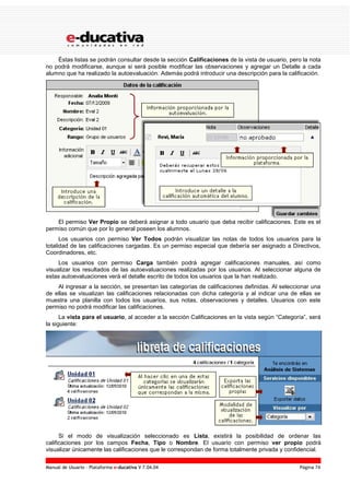 Manual de Usuario – Plataforma e-ducativa V 7.04.04 Página 74
Éstas listas se podrán consultar desde la sección Calificaciones de la vista de usuario, pero la nota
no podrá modificarse, aunque si será posible modificar las observaciones y agregar un Detalle a cada
alumno que ha realizado la autoevaluación. Además podrá introducir una descripción para la calificación.
El permiso Ver Propio se deberá asignar a todo usuario que deba recibir calificaciones. Este es el
permiso común que por lo general poseen los alumnos.
Los usuarios con permiso Ver Todos podrán visualizar las notas de todos los usuarios para la
totalidad de las calificaciones cargadas. Es un permiso especial que debería ser asignado a Directivos,
Coordinadores, etc.
Los usuarios con permiso Carga también podrá agregar calificaciones manuales, así como
visualizar los resultados de las autoevaluaciones realizadas por los usuarios. Al seleccionar alguna de
estas autoevaluaciones verá el detalle escrito de todos los usuarios que la han realizado.
Al ingresar a la sección, se presentan las categorías de calificaciones definidas. Al seleccionar una
de ellas se visualizan las calificaciones relacionadas con dicha categoría y al indicar una de ellas se
muestra una planilla con todos los usuarios, sus notas, observaciones y detalles. Usuarios con este
permiso no podrá modificar las calificaciones.
La vista para el usuario, al acceder a la sección Calificaciones en la vista según “Categoría”, será
la siguiente:
Si el modo de visualización seleccionado es Lista, existirá la posibilidad de ordenar las
calificaciones por los campos Fecha, Tipo o Nombre. El usuario con permiso ver propio podrá
visualizar únicamente las calificaciones que le correspondan de forma totalmente privada y confidencial.
 