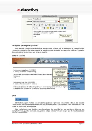 Manual de Usuario – Plataforma e-ducativa V 7.04.04 Página 77
Categorías y Categorías públicas
Esta sección, al igual que el resto de las secciones, cuenta con la posibilidad de categorizar los
contenidos publicados. De esta manera, se podrán publicar anuncios en categorías públicas o privadas
dependiendo de los permisos que tenga el usuario.
Vista de usuario
Chat
El Chat sirve para realizar conversaciones públicas y privadas por pantalla a través del teclado.
Cada usuario está debidamente identificado lo que diferencia esta función de las salas comunes de Chat,
donde se desconoce al interlocutor.
Las instituciones, que debido a configuraciones de seguridad en sus servidores internos, por
ejemplo: firewall, puertos cerrados, etc., podrán utilizar este servicio sin ningún tipo de modificación del
lado de sus servidores.
 