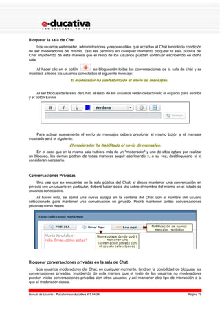 Manual de Usuario – Plataforma e-ducativa V 7.04.04 Página 79
Bloquear la sala de Chat
Los usuarios webmaster, administradores y responsables que accedan al Chat tendrán la condición
de ser moderadores del mismo. Esto les permitirá en cualquier momento bloquear la sala pública del
Chat impidiendo de esta manera que el resto de los usuarios puedan continuar escribiendo en dicha
sala.
Al hacer clic en el botón se bloquearán todas las conversaciones de la sala de chat y se
mostrará a todos los usuarios conectados el siguiente mensaje:
El moderador ha deshabilitado el envío de mensajes.
Al ser bloqueada la sala de Chat, el resto de los usuarios verán desactivado el espacio para escribir
y el botón Enviar
Para activar nuevamente el envío de mensajes deberá presionar el mismo botón y el mensaje
mostrado será el siguiente:
El moderador ha habilitado el envío de mensajes.
En el caso que en la misma sala hubiera más de un "moderador" y uno de ellos optara por realizar
un bloqueo, los demás podrán de todas maneras seguir escribiendo y, a su vez, desbloquearlo si lo
consideran necesario.
Conversaciones Privadas
Una vez que se encuentre en la sala pública del Chat, si desea mantener una conversación en
privado con un usuario en particular, deberá hacer doble clic sobre el nombre del mismo en el listado de
usuarios conectados.
Al hacer esto, se abrirá una nueva solapa en la ventana del Chat con el nombre del usuario
seleccionado para mantener una conversación en privado. Podrá mantener tantas conversaciones
privadas como desee.
Bloquear conversaciones privadas en la sala de Chat
Los usuarios moderadores del Chat, en cualquier momento, tendrán la posibilidad de bloquear las
conversaciones privadas, impidiendo de esta manera que el resto de los usuarios no moderadores
puedan iniciar conversaciones privadas con otros usuarios y así mantener otro tipo de interacción a la
que el moderador desea.
 