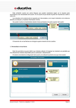 Manual de Usuario – Plataforma e-ducativa V 7.04.04 Página 8
Este ambiente cuenta con varios bloques que pueden reubicarse según se lo requiera para
acomodarse a las necesidades del usuario. Es el usuario el que decide el grado de importancia a darle a
cada uno.
Los ubicados en la columna de la izquierda son más amplios y con mayor contenido; en la columna
derecha, se reducen y muestran información mínima.
Se pueden reubicar arrastrándolos desde el área punteada en la parte superior del cuadro:
O haciendo clic en las flechas en el ángulo superior derecho de los cuadros.
1. Personalizar mi escritorio
Este link permitirá al usuario definir que módulos utilizará. Al ingresar se mostrará una pantalla que
nos ofrecerá los módulos disponibles para su activación / desactivación.
El sistema recordará la configuración del usuario y la utilizará la próxima vez que inicie sesión.
 
