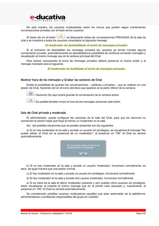 Manual de Usuario – Plataforma e-ducativa V 7.04.04 Página 80
De esta manera, los usuarios moderadores serán los únicos que podrán seguir manteniendo
conversaciones privadas con el resto de los usuarios.
Al hacer clic en el botón se bloquearán todas las conversaciones PRIVADAS de la sala de
chat y se mostrará a todos los usuarios conectados el siguiente mensaje:
El moderador ha deshabilitado el envío de mensajes privados
Si al momento de deshabilitar los mensajes privados los usuarios ya tenían iniciada alguna
conversación privada, automáticamente se deshabilitará la posibilidad de continuar enviando mensajes y
visualizarán el mismo mensaje que en la ventana principal del Chat.
Para activar nuevamente el envío de mensajes privados deberá presionar el mismo botón y el
mensaje mostrado será el siguiente:
El moderador ha habilitado el envío de mensajes privados
Mostrar hora de los mensajes y Grabar las sesiones de Chat
Existe la posibilidad de guardar las conversaciones – públicas y privadas – que se realicen en una
sesión de Chat, haciendo clic en el icono del disco que aparece en la parte inferior de la ventana.
Haciendo clic aquí podrá guardar la conversación de la ventana activa
Es posible también incluir la hora de los mensajes activando este botón
Sala de Chat privada y moderada
El administrador, puede configurar las opciones de la sala del Chat, para que los alumnos no
comiencen la sesión hasta que haya al menos un moderador en la sala.
Así, las posibles situaciones que se pueden presentar son las siguientes:
a) Si no hay moderador en la sala y accede un usuario sin privilegios, se visualizará el mensaje "No
puede utilizar el Chat sin la presencia de un moderador"; al presionar en “OK” el Chat se cerrará
automáticamente.
b) Si no hay moderador en la sala y accede un usuario moderador, funcionara normalmente, es
decir, de igual manera que una sesión normal.
c) Si hay moderador en la sala y accede un usuario sin privilegios, funcionara normalmente.
d) Si hay moderador en la sala y accede otro usuario moderador, funcionara normalmente.
e) Si se retira de la sala el ultimo moderador presente y aún quedan otros usuarios sin privilegios,
estos visualizaran al instante el mismo mensaje que en el primer caso expuesto y, nuevamente, al
presionar en “OK” el Chat se cerrará automáticamente.
Se considerarán posibles usuarios moderadores aquellos que sean webmaster de la plataforma,
administradores o profesores responsables del grupo en cuestión.
 