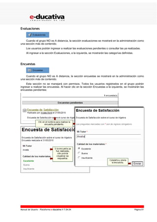 Manual de Usuario – Plataforma e-ducativa V 7.04.04 Página 81
Evaluaciones
Cuando el grupo NO es A distancia, la sección evaluaciones se mostrará en la administración como
una sección más de contenido.
Los usuarios podrán ingresar a realizar las evaluaciones pendientes o consultar las ya realizadas.
Al ingresar a la sección Evaluaciones, a la izquierda, se mostrarán las categorías definidas.
Encuestas
Cuando el grupo NO es A distancia, la sección encuestas se mostrará en la administración como
una sección más de contenido.
Esta sección no se manejará con permisos. Todos los usuarios registrados en el grupo podrán
ingresar a realizar las encuestas. Al hacer clic en la sección Encuestas a la izquierda, se mostrarán las
encuestas pendientes:
 