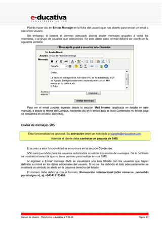 Manual de Usuario – Plataforma e-ducativa V 7.04.04 Página 83
Podrás hacer clic en Enviar Mensaje en la ficha del usuario que has abierto para enviar un email a
ese único usuario.
Sin embargo, si posees el permiso adecuado podrás enviar mensajes grupales a todos los
miembros, o al grupo de usuarios que selecciones. En este último caso, el mail deberá ser escrito en la
siguiente ventana:
Para ver el email puedes ingresar desde la sección Mail Interno (explicada en detalle en este
manual), ó desde la Home del Campus, haciendo clic en el email, bajo el título Contenidos no leídos (que
se encuentra en el Menú Derecho).
Envíos de mensajes SMS
Esta funcionalidad es opcional. Su activación debe ser solicitada a soporte@e-ducativa.com.
Además el cliente debe contratar un paquete de SMS.
El acceso a esta funcionalidad se encontrará en la sección Contactos.
Sólo será permitida para los usuarios autorizados a realizar los envíos de mensajes. De lo contrario
se mostrará el aviso de que no tiene permiso para realizar envíos SMS.
Al ingresar a Enviar mensaje SMS se visualizará una lista filtrada con los usuarios que hayan
definido su móvil en los datos adicionales del usuario. Si no se ha definido el dato adecuadamente se
mostrará un símbolo de alerta en la columna derecha del listado.
El número debe definirse con el formato: Numeración internacional (sólo números, precedido
por el signo +); ej. +543415123456.
 