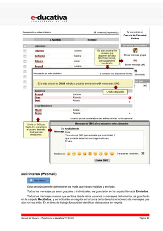 Manual de Usuario – Plataforma e-ducativa V 7.04.04 Página 84
Mail interno (Webmail)
Esta sección permite administrar los mails que hayas recibido y enviado.
Todos los mensajes ya sean grupales o individuales, se guardarán en la carpeta llamada Enviados.
Todos los mensajes nuevos que recibas desde otros usuarios o mensajes del sistema, se guardarán
en la carpeta Recibidos, y se indicarán en negrita en la barra de la derecha el número de mensajes que
aún no has leído. En el área de trabajo los podrás identificar destacados en negrita.
 