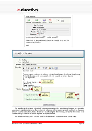 Manual de Usuario – Plataforma e-ducativa V 7.04.04 Página 86
Se abrirá una ventana de mensajería interna que nos permitirá responder al usuario (o a todos los
usuarios en copia) directamente. Se mostrará la cabecera del mensaje original, la cual incluye el usuario
emisor, usuario destinatario, fecha de envío y asunto original del mensaje, así como el mensaje en sí
copiado debajo. Además se podrán adjuntar múltiples archivos.
En el caso de responder a muchos usuarios se visualizará lo siguiente en el campo Para:
 
